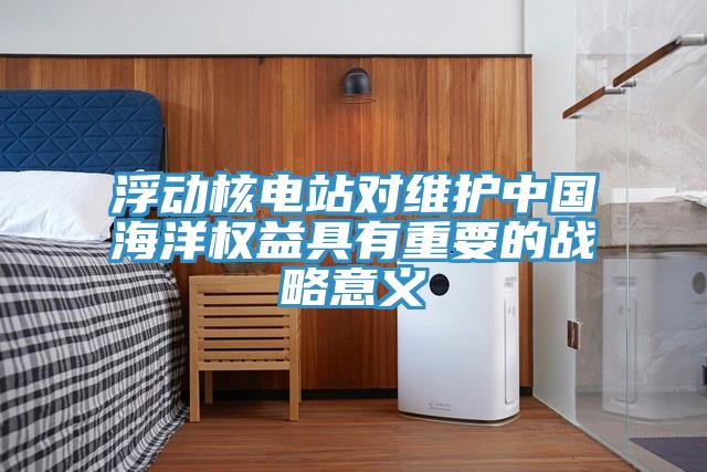 浮動核電站對維護中國海洋權益具有重要的戰(zhàn)略意義